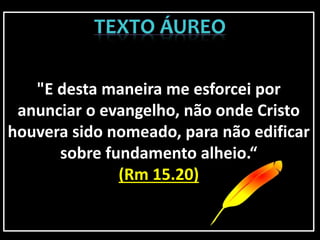 "E desta maneira me esforcei por
anunciar o evangelho, não onde Cristo
houvera sido nomeado, para não edificar
sobre fundamento alheio.“
(Rm 15.20)
 