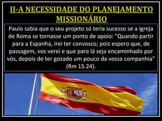 Paulo sabia que o seu projeto só teria sucesso se a igreja
de Roma se tornasse um ponto de apoio: "Quando partir
para a Espanha, irei ter convosco; pois espero que, de
passagem, vos verei e que para lá seja encaminhado por
vós, depois de ter gozado um pouco da vossa companhia"
(Rm 15.24).
 