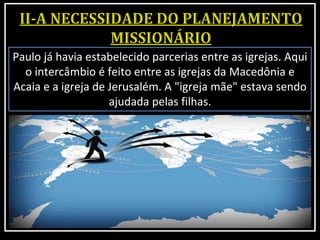 Paulo já havia estabelecido parcerias entre as igrejas. Aqui
o intercâmbio é feito entre as igrejas da Macedônia e
Acaia e a igreja de Jerusalém. A "igreja mãe" estava sendo
ajudada pelas filhas.
 