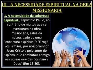 1. A necessidade da cobertura
espiritual. 0 apóstolo Paulo, ao
contrário de muitos que se
aventuram na obra
missionária, sabia da
necessidade de uma
"cobertura espiritual": "E rogo-
vos, irmãos, por nosso Senhor
Jesus Cristo e pelo amor do
Espírito, que combatais comigo
nas vossas orações por mim a
Deus" (Rm 15.30).
 