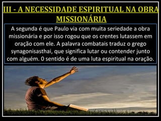 A segunda é que Paulo via com muita seriedade a obra
missionária e por isso rogou que os crentes lutassem em
oração com ele. A palavra combatais traduz o grego
synagonisasthai, que significa lutar ou contender junto
com alguém. 0 sentido é de uma luta espiritual na oração.
 