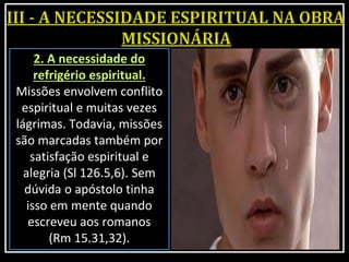2. A necessidade do
refrigério espiritual.
Missões envolvem conflito
espiritual e muitas vezes
lágrimas. Todavia, missões
são marcadas também por
satisfação espiritual e
alegria (Sl 126.5,6). Sem
dúvida o apóstolo tinha
isso em mente quando
escreveu aos romanos
(Rm 15.31,32).
 