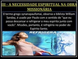 0 termo grego synanapaufomai, observa o biblista William
Sanday, é usado por Paulo com o sentido de "que eu
possa descansar e refrigerar o meu espírito junto com
vocês". Missões, portanto, é refrigério no poder do
Espírito Santo.
 