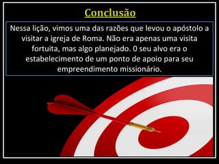Nessa lição, vimos uma das razões que levou o apóstolo a
visitar a igreja de Roma. Não era apenas uma visita
fortuita, mas algo planejado. 0 seu alvo era o
estabelecimento de um ponto de apoio para seu
empreendimento missionário.
 
