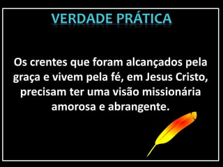 Os crentes que foram alcançados pela
graça e vivem pela fé, em Jesus Cristo,
precisam ter uma visão missionária
amorosa e abrangente.
 