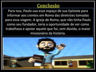 Para isso, Paulo usa esse espaço de sua Epístola para
informar aos crentes em Roma das diretrizes tomadas
para essa viagem. A igreja de Roma, que não tinha Paulo
como seu fundador, teria a oportunidade de ver como
trabalhava e apoiar aquele que foi, sem dúvida, o maior
missionário da história.
 