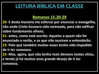 Romanos 15.20-29
20- E desta maneira me esforcei por anunciar o evangelho,
não onde Cristo houvera sido nomeado, para não edificar
sobre fundamento alheio;
21- antes, como está escrito: Aqueles a quem não foi
anunciado o verão, e os que não ouviram o entenderão.
22- Pelo que também muitas vezes tenho sido impedido
de ir ter convosco.
23- Mas, agora, que não tenho mais demora nestes sítios,
e tendo já há muitos anos grande desejo de ir ter
convosco,
 