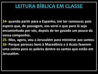 24- quando partir para a Espanha, irei ter convosco; pois
espero que, de passagem, vos verei e que para lá seja
encaminhado por vós, depois de ter gozado um pouco da
vossa companhia.
25- Mas, agora, vou a Jerusalém para ministrar aos santos.
26- Porque pareceu bem à Macedônia e à Acaia fazerem
uma coleta para os pobres dentre os santos que estão em
Jerusalém.
 