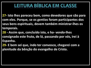 27- Isto lhes pareceu bem, como devedores que são para
com eles. Porque, se os gentios foram participantes dos
seus bens espirituais, devem também ministrar-lhes os
temporais.
28 - Assim que, concluído isto, e ha- vendo-lhes
consignado este fruto, de lá, passando por vós, irei à
Espanha.
29- E bem sei que, indo ter convosco, chegarei com a
plenitude da bênção do evangelho de Cristo.
 