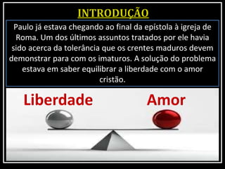 Paulo já estava chegando ao final da epístola à igreja de
Roma. Um dos últimos assuntos tratados por ele havia
sido acerca da tolerância que os crentes maduros devem
demonstrar para com os imaturos. A solução do problema
estava em saber equilibrar a liberdade com o amor
cristão.
 