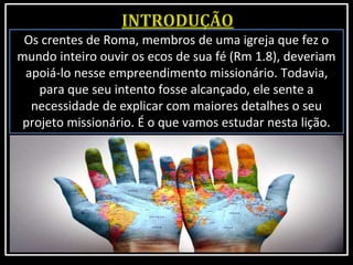 Os crentes de Roma, membros de uma igreja que fez o
mundo inteiro ouvir os ecos de sua fé (Rm 1.8), deveriam
apoiá-lo nesse empreendimento missionário. Todavia,
para que seu intento fosse alcançado, ele sente a
necessidade de explicar com maiores detalhes o seu
projeto missionário. É o que vamos estudar nesta lição.
 