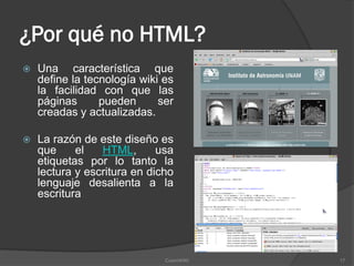 ¿Por qué no HTML?
   Una característica que
    define la tecnología wiki es
    la facilidad con que las
    páginas      pueden      ser
    creadas y actualizadas.

   La razón de este diseño es
    que     el   HTML,       usa
    etiquetas por lo tanto la
    lectura y escritura en dicho
    lenguaje desalienta a la
    escritura




                              CosmWIKI   17
 