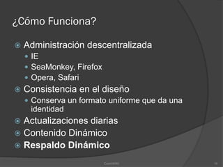 ¿Cómo Funciona?

   Administración descentralizada
     IE
     SeaMonkey, Firefox
     Opera, Safari
   Consistencia en el diseño
     Conserva un formato uniforme que da una
     identidad
 Actualizaciones diarias
 Contenido Dinámico
 Respaldo Dinámico

                           CosmWIKI             18
 