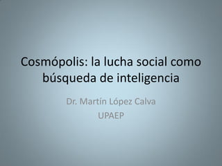 Cosmópolis: la lucha social como
búsqueda de inteligencia
Dr. Martín López Calva
UPAEP
 