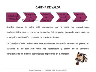 ________________________________________________________________________________________________________ Grupo Cosmética  –  MBA UCA 2008  Primera edición CADENA DE VALOR Estudio de  Mercado Búsqueda  de Patrocinadores Diseño  del  Producto Introducción en el  Mercado Innovación  y Mantenimiento Nuestra cadena de valor está conformada por 5 pasos que consideramos fundamentales para el correcto desarrollo del proyecto, teniendo como objetivo principal la satisfacción constante de nuestros clientes.  En Cosmética Web 2.0 buscamos una permanente innovación de nuestros productos, tratando así de satisfacer todas las necesidades y deseos de la demanda, aprovechando los avances tecnológicos disponibles en el mercado.  