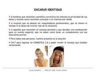 ________________________________________________________________________________________________________ Grupo Cosmética  –  MBA UCA 2008  Primera edición ENCARAR IDENTIDAD A hombres que necesitan cosmética correctiva les interesa la privacidad de sus datos y muchas veces necesitan consultar a un interlocutor válido A mujeres que no desean ser maquilladoras profesionales, que no tienen el tiempo ni el deseo de invertir más de lo necesario  A aquellos que necesiten un consejo personal y que deciden una combinación para un evento especial, que no saben como tener un complemento con sus elecciones previas Para todas esas personas, nuestro proyecto es la solución 24/7 para ingresar en COSMETICA 2.0 y poder recibir el consejo que estaban necesitando 
