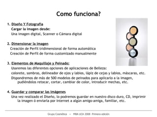 1.  D iseño  Y  Fotografia Cargar la imagen desde: Una imagen digital ,  Scanner  o  Cámara digital 2.  Dimensionar la imagen Creación de Perfil tridimensional de forma automática Creación de Perfil de forma customizado manualmente 3.  E lementos de Maquillaje y Peinado : Usaremos las diferentes opciones de aplicaciones de Belleza: c olorete,  s ombras,  d elineador de  o jos y  l abios,  l ápiz de  c ejas y labios,  máscaras, etc. Dispondremos de más de 500 modelos de peinados para aplicarlo a la imagen,   pudi é ndolos retocar,   cortar,   cambiar de color, introducir mechas,   etc. 4.  G uardar y comparar las imágenes Una vez r e alizado el Diseño, lo podremos guardar en nuestro disco duro,   CD, imprimir la imagen ó enviarla por Internet a algún amigo-amiga, familiar,   etc . ________________________________________________________________________________________________________ Grupo Cosmética  –  MBA UCA 2008  Primera edición Como funciona? 
