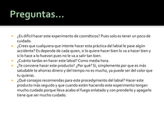  ¿Es difícil hacer este experimento de cosméticos? Pues solo es tener un poco de
cuidado.
 ¿Crees que cualquiera que intente hacer esta práctica del labial le pase algún
accidente? Es depende de cada quien, si lo quiere hacer bien lo va a hacer bien y
si lo hace a lo huevon pues no le va a salir tan bien.
 ¿Cuánto tardas en hacer este labial? Como media hora.
 ¿Te conviene hacer este producto? ¿Por qué? Sí, simplemente por que es más
saludable te ahorras dinero y del tiempo no es mucho, ya puede ser del color que
tu quieras.
 ¿Qué consejos recomiendas para este proced9miento del labial? Hacer este
producto más seguido y que cuando estén haciendo este experimento tengan
mucho cuidado porque lleva acabo el fuego enlatado y con prenderlo y apagarlo
tiene que ser mucho cuidado.
 