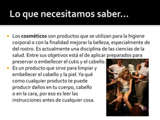  Los cosméticos son productos que se utilizan para la higiene
corporal o con la finalidad mejorar la belleza, especialmente de
del rostro. Es actualmente una disciplina de las ciencias de la
salud. Entre sus objetivos está el de aplicar preparados para
preservar o embellecer el cutis y el cabello.
 Es un producto que sirve para limpiar y
embellecer el cabello y la piel.Ya qué
como cualquier producto te puede
producir daños en tu cuerpo, cabello
o en la cara, por eso es leer las
instrucciones antes de cualquier cosa.
 