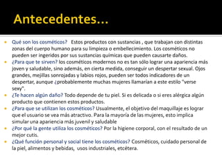  Qué son los cosméticos? Estos productos con sustancias , que trabajan con distintas
zonas del cuerpo humano para su limpieza o embellecimiento. Los cosméticos no
pueden ser ingeridos por sus sustancias químicas que pueden causarte daños.
 ¿Para que te sirven? los cosméticos modernos no es tan sólo lograr una apariencia más
joven y saludable, sino además, en cierta medida, conseguir un despertar sexual. Ojos
grandes, mejillas sonrojadas y labios rojos, pueden ser todos indicadores de un
despertar, aunque ¿probablemente muchas mujeres llamarían a este estilo "verse
sexy".
 ¿Te hacen algún daño? Todo depende de tu piel. Si es delicada o si eres alérgica algún
producto que contienen estos productos.
 ¿Para que se utilizan los cosméticos? Usualmente, el objetivo del maquillaje es lograr
que el usuario se vea más atractivo. Para la mayoría de las mujeres, esto implica
simular una apariencia más juvenil y saludable
 ¿Por qué la gente utiliza los cosméticos? Por la higiene corporal, con el resultado de un
mejor cutis.
 ¿Qué función personal y social tiene los cosméticos? Cosméticos, cuidado personal de
la piel, alimentos y bebidas, usos industriales, etcétera.
 