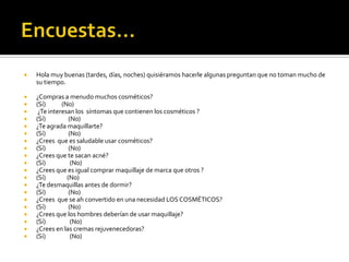  Hola muy buenas (tardes, días, noches) quisiéramos hacerle algunas preguntan que no toman mucho de
su tiempo.
 ¿Compras a menudo muchos cosméticos?
 (Sí) (No)
 ¿Te interesan los síntomas que contienen los cosméticos ?
 (Sí) (No)
 ¿Te agrada maquillarte?
 (Sí) (No)
 ¿Crees que es saludable usar cosméticos?
 (Sí) (No)
 ¿Crees que te sacan acné?
 (Sí) (No)
 ¿Crees que es igual comprar maquillaje de marca que otros ?
 (Sí) (No)
 ¿Te desmaquillas antes de dormir?
 (Sí) (No)
 ¿Crees que se ah convertido en una necesidad LOS COSMÉTICOS?
 (Sí) (No)
 ¿Crees que los hombres deberían de usar maquillaje?
 (Sí) (No)
 ¿Crees en las cremas rejuvenecedoras?
 (Sí) (No)
 