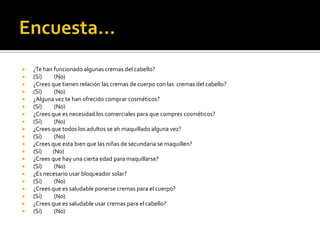  ¿Te han funcionado algunas cremas del cabello?
 (Sí) (No)
 ¿Crees que tienen relación las cremas de cuerpo con las cremas del cabello?
 (Sí) (No)
 ¿Alguna vez te han ofrecido comprar cosméticos?
 (Sí) (No)
 ¿Crees que es necesidad los comerciales para que compres cosméticos?
 (Sí) (No)
 ¿Crees que todos los adultos se ah maquillado alguna vez?
 (Sí) (No)
 ¿Crees que esta bien que las niñas de secundaria se maquillen?
 (Sí) (No)
 ¿Crees que hay una cierta edad para maquillarse?
 (Sí) (No)
 ¿Es necesario usar bloqueador solar?
 (Sí) (No)
 ¿Crees que es saludable ponerse cremas para el cuerpo?
 (Sí) (No)
 ¿Crees que es saludable usar cremas para el cabello?
 (Sí) (No)
 