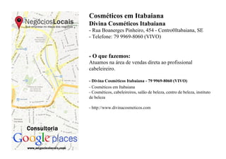 Cosméticos em Itabaiana
Divina Cosméticos Itabaiana
- Rua Boanerges Pinheiro, 454 - Centro0Itabaiana, SE
- Telefone: 79 9969-8060 (VIVO)


- O que fazemos:
Atuamos na área de vendas direta ao profissional
cabeleireiro.

- Divina Cosméticos Itabaiana - 79 9969-8060 (VIVO)
- Cosméticos em Itabaiana
- Cosméticos, cabeleireiros, salão de beleza, centro de beleza, instituto
de beleza

- http://www.divinacosmeticos.com
 