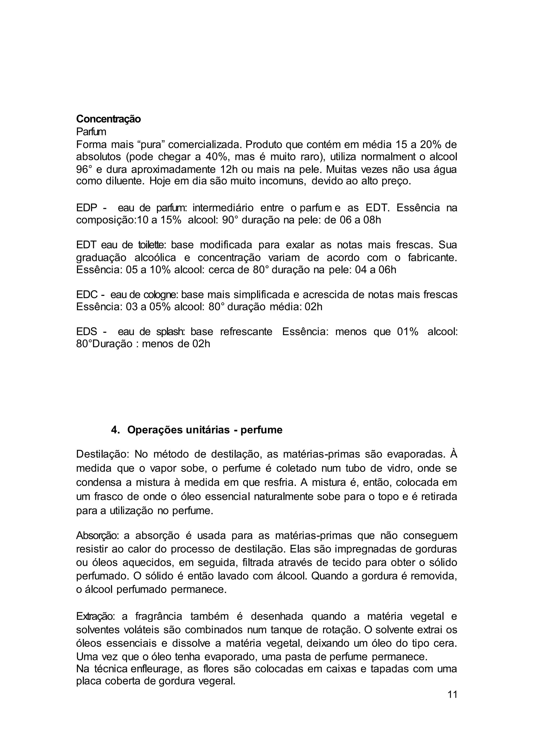 11
Concentração
Parfum
Forma mais “pura” comercializada. Produto que contém em média 15 a 20% de
absolutos (pode chegar a 40%, mas é muito raro), utiliza normalment o alcool
96° e dura aproximadamente 12h ou mais na pele. Muitas vezes não usa água
como diluente. Hoje em dia são muito incomuns, devido ao alto preço.
EDP - eau de parfum: intermediário entre o parfum e as EDT. Essência na
composição:10 a 15% alcool: 90° duração na pele: de 06 a 08h
EDT eau de toilette: base modificada para exalar as notas mais frescas. Sua
graduação alcoólica e concentração variam de acordo com o fabricante.
Essência: 05 a 10% alcool: cerca de 80° duração na pele: 04 a 06h
EDC - eau de cologne: base mais simplificada e acrescida de notas mais frescas
Essência: 03 a 05% alcool: 80° duração média: 02h
EDS - eau de splash: base refrescante Essência: menos que 01% alcool:
80°Duração : menos de 02h
4. Operações unitárias - perfume
Destilação: No método de destilação, as matérias-primas são evaporadas. À
medida que o vapor sobe, o perfume é coletado num tubo de vidro, onde se
condensa a mistura à medida em que resfria. A mistura é, então, colocada em
um frasco de onde o óleo essencial naturalmente sobe para o topo e é retirada
para a utilização no perfume.
Absorção: a absorção é usada para as matérias-primas que não conseguem
resistir ao calor do processo de destilação. Elas são impregnadas de gorduras
ou óleos aquecidos, em seguida, filtrada através de tecido para obter o sólido
perfumado. O sólido é então lavado com álcool. Quando a gordura é removida,
o álcool perfumado permanece.
Extração: a fragrância também é desenhada quando a matéria vegetal e
solventes voláteis são combinados num tanque de rotação. O solvente extrai os
óleos essenciais e dissolve a matéria vegetal, deixando um óleo do tipo cera.
Uma vez que o óleo tenha evaporado, uma pasta de perfume permanece.
Na técnica enfleurage, as flores são colocadas em caixas e tapadas com uma
placa coberta de gordura vegeral.
 