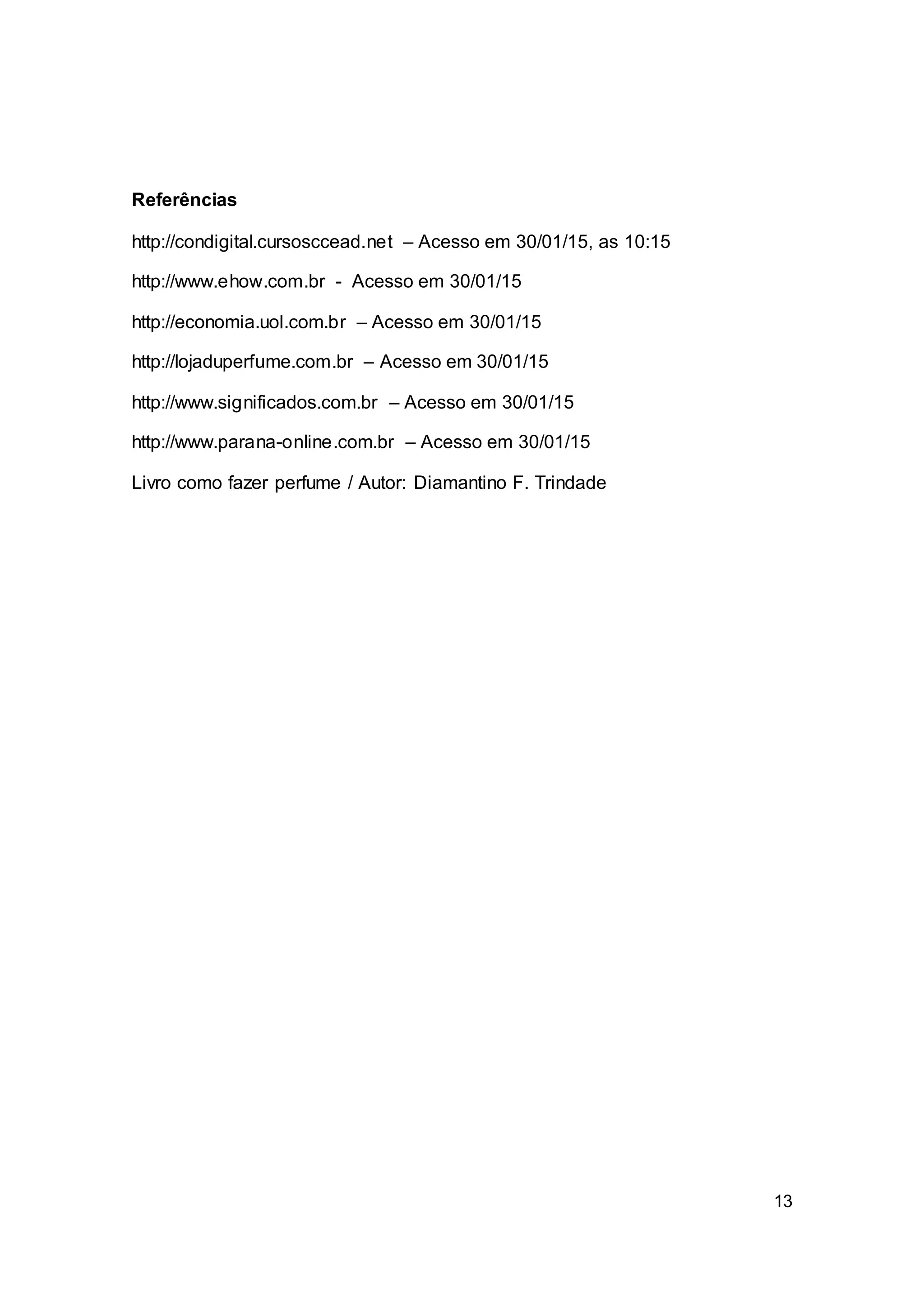 13
Referências
http://condigital.cursosccead.net – Acesso em 30/01/15, as 10:15
http://www.ehow.com.br - Acesso em 30/01/15
http://economia.uol.com.br – Acesso em 30/01/15
http://lojaduperfume.com.br – Acesso em 30/01/15
http://www.significados.com.br – Acesso em 30/01/15
http://www.parana-online.com.br – Acesso em 30/01/15
Livro como fazer perfume / Autor: Diamantino F. Trindade
 