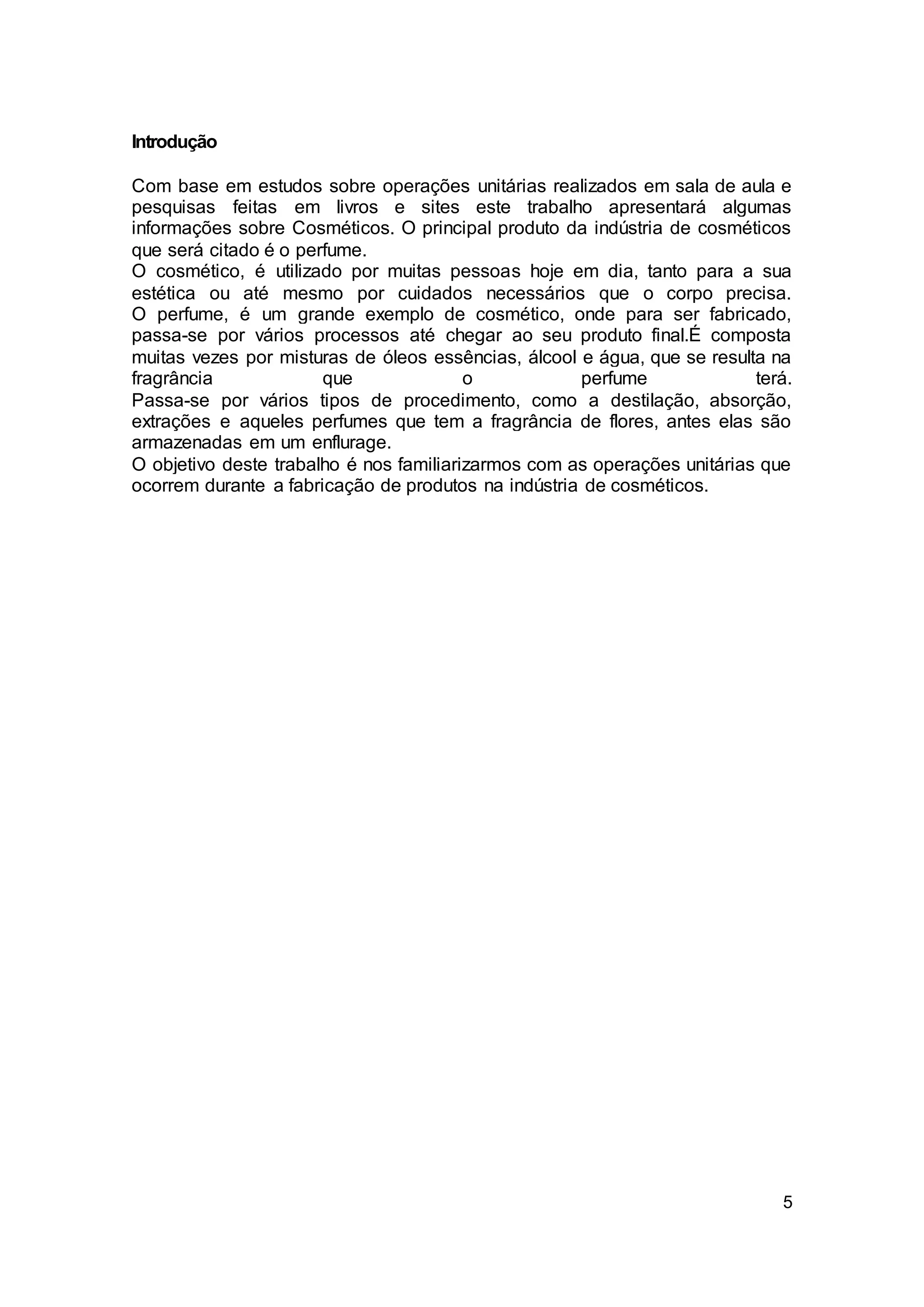 5
Introdução
Com base em estudos sobre operações unitárias realizados em sala de aula e
pesquisas feitas em livros e sites este trabalho apresentará algumas
informações sobre Cosméticos. O principal produto da indústria de cosméticos
que será citado é o perfume.
O cosmético, é utilizado por muitas pessoas hoje em dia, tanto para a sua
estética ou até mesmo por cuidados necessários que o corpo precisa.
O perfume, é um grande exemplo de cosmético, onde para ser fabricado,
passa-se por vários processos até chegar ao seu produto final.É composta
muitas vezes por misturas de óleos essências, álcool e água, que se resulta na
fragrância que o perfume terá.
Passa-se por vários tipos de procedimento, como a destilação, absorção,
extrações e aqueles perfumes que tem a fragrância de flores, antes elas são
armazenadas em um enflurage.
O objetivo deste trabalho é nos familiarizarmos com as operações unitárias que
ocorrem durante a fabricação de produtos na indústria de cosméticos.
 