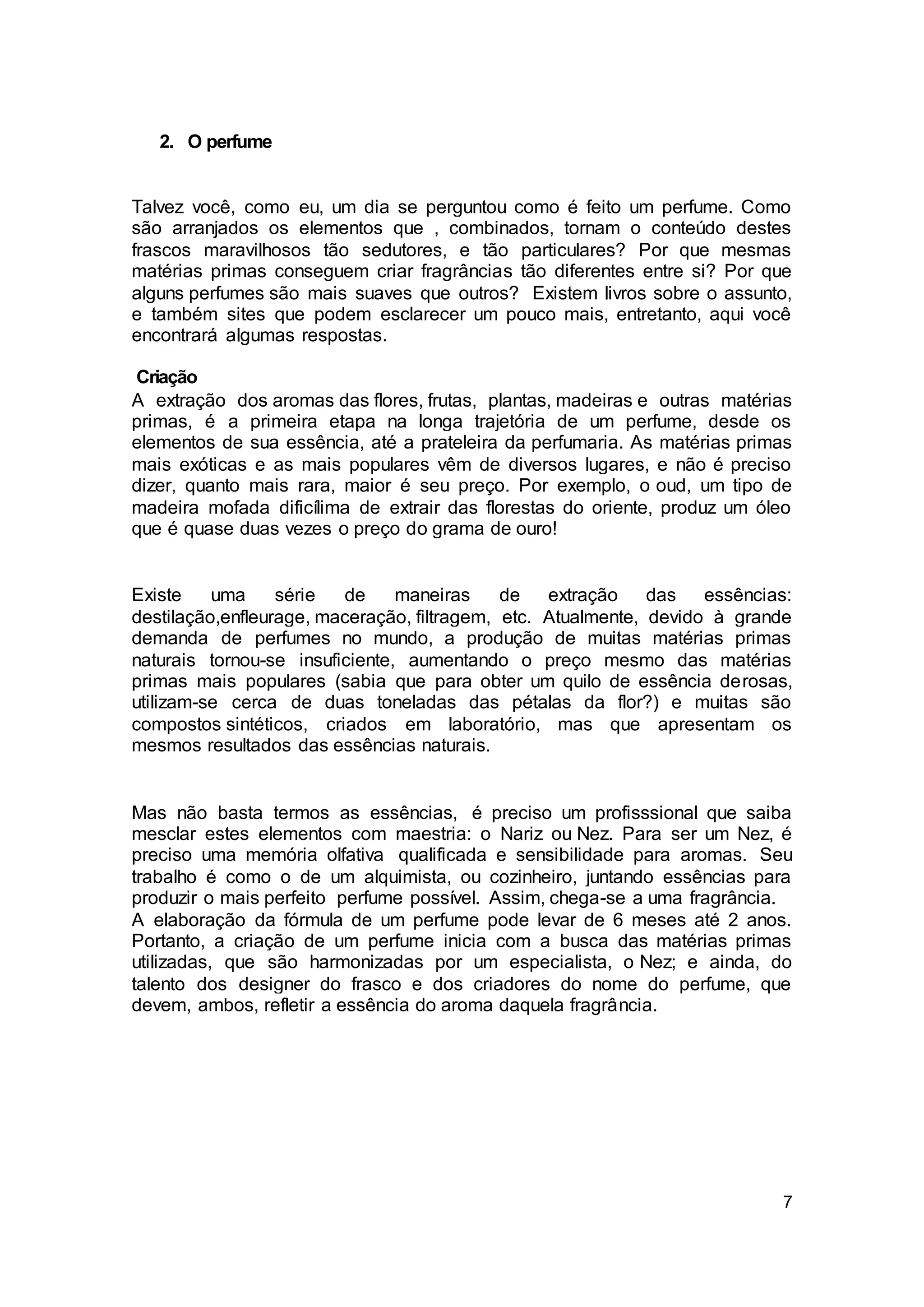 7
2. O perfume
Talvez você, como eu, um dia se perguntou como é feito um perfume. Como
são arranjados os elementos que , combinados, tornam o conteúdo destes
frascos maravilhosos tão sedutores, e tão particulares? Por que mesmas
matérias primas conseguem criar fragrâncias tão diferentes entre si? Por que
alguns perfumes são mais suaves que outros? Existem livros sobre o assunto,
e também sites que podem esclarecer um pouco mais, entretanto, aqui você
encontrará algumas respostas.
Criação
A extração dos aromas das flores, frutas, plantas, madeiras e outras matérias
primas, é a primeira etapa na longa trajetória de um perfume, desde os
elementos de sua essência, até a prateleira da perfumaria. As matérias primas
mais exóticas e as mais populares vêm de diversos lugares, e não é preciso
dizer, quanto mais rara, maior é seu preço. Por exemplo, o oud, um tipo de
madeira mofada dificílima de extrair das florestas do oriente, produz um óleo
que é quase duas vezes o preço do grama de ouro!
Existe uma série de maneiras de extração das essências:
destilação,enfleurage, maceração, filtragem, etc. Atualmente, devido à grande
demanda de perfumes no mundo, a produção de muitas matérias primas
naturais tornou-se insuficiente, aumentando o preço mesmo das matérias
primas mais populares (sabia que para obter um quilo de essência derosas,
utilizam-se cerca de duas toneladas das pétalas da flor?) e muitas são
compostos sintéticos, criados em laboratório, mas que apresentam os
mesmos resultados das essências naturais.
Mas não basta termos as essências, é preciso um profisssional que saiba
mesclar estes elementos com maestria: o Nariz ou Nez. Para ser um Nez, é
preciso uma memória olfativa qualificada e sensibilidade para aromas. Seu
trabalho é como o de um alquimista, ou cozinheiro, juntando essências para
produzir o mais perfeito perfume possível. Assim, chega-se a uma fragrância.
A elaboração da fórmula de um perfume pode levar de 6 meses até 2 anos.
Portanto, a criação de um perfume inicia com a busca das matérias primas
utilizadas, que são harmonizadas por um especialista, o Nez; e ainda, do
talento dos designer do frasco e dos criadores do nome do perfume, que
devem, ambos, refletir a essência do aroma daquela fragrância.
 