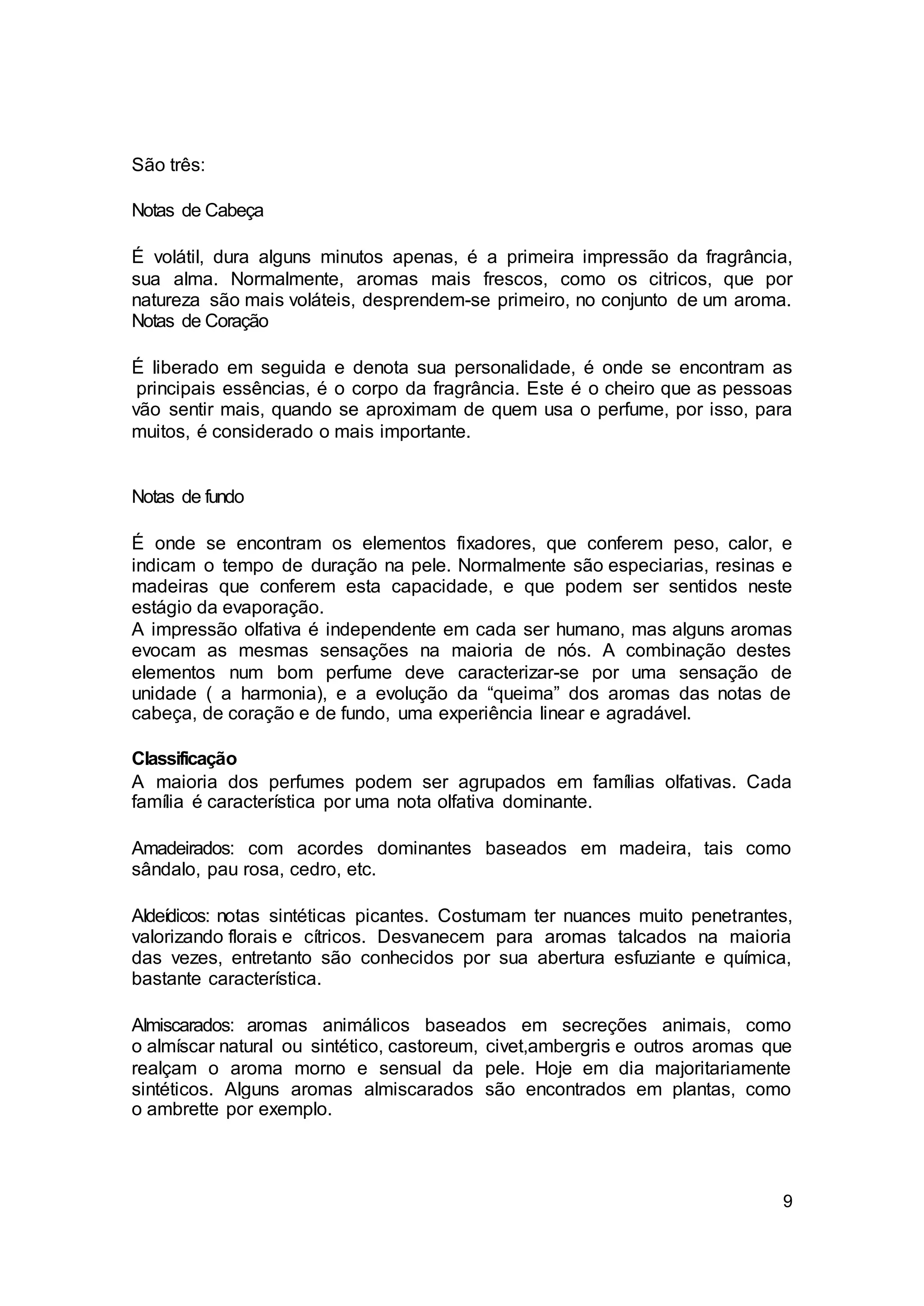 9
São três:
Notas de Cabeça
É volátil, dura alguns minutos apenas, é a primeira impressão da fragrância,
sua alma. Normalmente, aromas mais frescos, como os citricos, que por
natureza são mais voláteis, desprendem-se primeiro, no conjunto de um aroma.
Notas de Coração
É liberado em seguida e denota sua personalidade, é onde se encontram as
principais essências, é o corpo da fragrância. Este é o cheiro que as pessoas
vão sentir mais, quando se aproximam de quem usa o perfume, por isso, para
muitos, é considerado o mais importante.
Notas de fundo
É onde se encontram os elementos fixadores, que conferem peso, calor, e
indicam o tempo de duração na pele. Normalmente são especiarias, resinas e
madeiras que conferem esta capacidade, e que podem ser sentidos neste
estágio da evaporação.
A impressão olfativa é independente em cada ser humano, mas alguns aromas
evocam as mesmas sensações na maioria de nós. A combinação destes
elementos num bom perfume deve caracterizar-se por uma sensação de
unidade ( a harmonia), e a evolução da “queima” dos aromas das notas de
cabeça, de coração e de fundo, uma experiência linear e agradável.
Classificação
A maioria dos perfumes podem ser agrupados em famílias olfativas. Cada
família é característica por uma nota olfativa dominante.
Amadeirados: com acordes dominantes baseados em madeira, tais como
sândalo, pau rosa, cedro, etc.
Aldeídicos: notas sintéticas picantes. Costumam ter nuances muito penetrantes,
valorizando florais e cítricos. Desvanecem para aromas talcados na maioria
das vezes, entretanto são conhecidos por sua abertura esfuziante e química,
bastante característica.
Almiscarados: aromas animálicos baseados em secreções animais, como
o almíscar natural ou sintético, castoreum, civet,ambergris e outros aromas que
realçam o aroma morno e sensual da pele. Hoje em dia majoritariamente
sintéticos. Alguns aromas almiscarados são encontrados em plantas, como
o ambrette por exemplo.
 