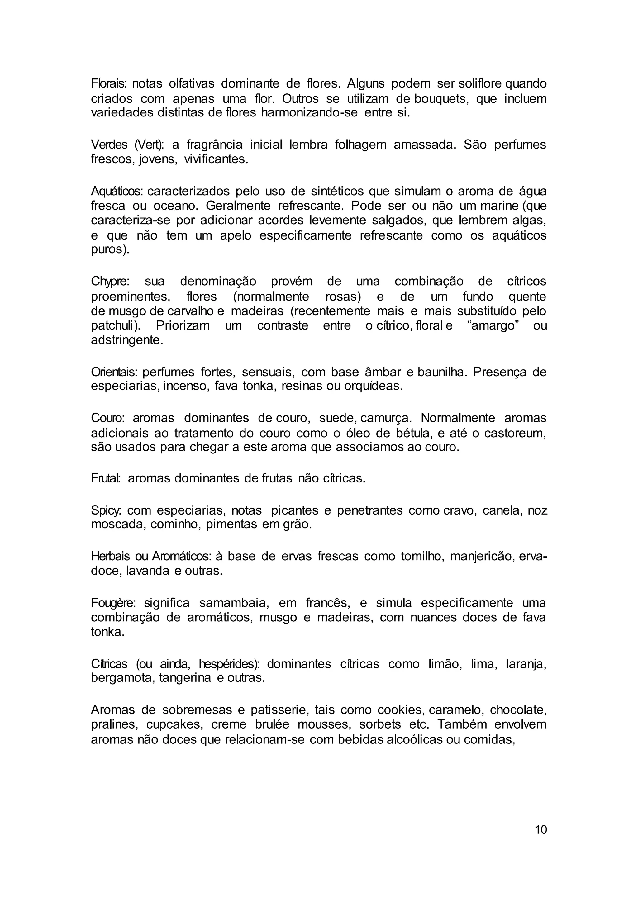 10
Florais: notas olfativas dominante de flores. Alguns podem ser soliflore quando
criados com apenas uma flor. Outros se utilizam de bouquets, que incluem
variedades distintas de flores harmonizando-se entre si.
Verdes (Vert): a fragrância inicial lembra folhagem amassada. São perfumes
frescos, jovens, vivificantes.
Aquáticos: caracterizados pelo uso de sintéticos que simulam o aroma de água
fresca ou oceano. Geralmente refrescante. Pode ser ou não um marine (que
caracteriza-se por adicionar acordes levemente salgados, que lembrem algas,
e que não tem um apelo especificamente refrescante como os aquáticos
puros).
Chypre: sua denominação provém de uma combinação de cítricos
proeminentes, flores (normalmente rosas) e de um fundo quente
de musgo de carvalho e madeiras (recentemente mais e mais substituído pelo
patchuli). Priorizam um contraste entre o cítrico, floral e “amargo” ou
adstringente.
Orientais: perfumes fortes, sensuais, com base âmbar e baunilha. Presença de
especiarias, incenso, fava tonka, resinas ou orquídeas.
Couro: aromas dominantes de couro, suede, camurça. Normalmente aromas
adicionais ao tratamento do couro como o óleo de bétula, e até o castoreum,
são usados para chegar a este aroma que associamos ao couro.
Frutal: aromas dominantes de frutas não cítricas.
Spicy: com especiarias, notas picantes e penetrantes como cravo, canela, noz
moscada, cominho, pimentas em grão.
Herbais ou Aromáticos: à base de ervas frescas como tomilho, manjericão, erva-
doce, lavanda e outras.
Fougère: significa samambaia, em francês, e simula especificamente uma
combinação de aromáticos, musgo e madeiras, com nuances doces de fava
tonka.
Cítricas (ou ainda, hespérides): dominantes cítricas como limão, lima, laranja,
bergamota, tangerina e outras.
Aromas de sobremesas e patisserie, tais como cookies, caramelo, chocolate,
pralines, cupcakes, creme brulée mousses, sorbets etc. Também envolvem
aromas não doces que relacionam-se com bebidas alcoólicas ou comidas,
 