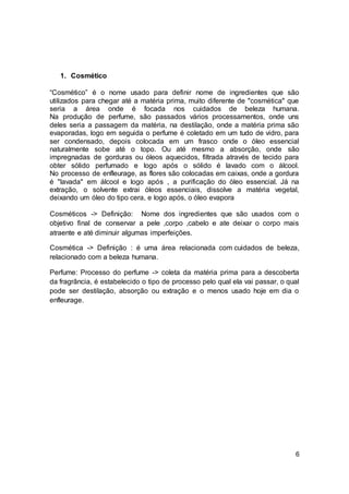 6
1. Cosmético
“Cosmético” é o nome usado para definir nome de ingredientes que são
utilizados para chegar até a matéria prima, muito diferente de "cosmética" que
seria a área onde é focada nos cuidados de beleza humana.
Na produção de perfume, são passados vários processamentos, onde uns
deles seria a passagem da matéria, na destilação, onde a matéria prima são
evaporadas, logo em seguida o perfume é coletado em um tudo de vidro, para
ser condensado, depois colocada em um frasco onde o óleo essencial
naturalmente sobe até o topo. Ou até mesmo a absorção, onde são
impregnadas de gorduras ou óleos aquecidos, filtrada através de tecido para
obter sólido perfumado e logo após o sólido é lavado com o álcool.
No processo de enfleurage, as flores são colocadas em caixas, onde a gordura
é "lavada" em álcool e logo após , a purificação do óleo essencial. Já na
extração, o solvente extrai óleos essenciais, dissolve a matéria vegetal,
deixando um óleo do tipo cera, e logo após, o óleo evapora
Cosméticos -> Definição: Nome dos ingredientes que são usados com o
objetivo final de conservar a pele ,corpo ,cabelo e ate deixar o corpo mais
atraente e até diminuir algumas imperfeições.
Cosmética -> Definição : é uma área relacionada com cuidados de beleza,
relacionado com a beleza humana.
Perfume: Processo do perfume -> coleta da matéria prima para a descoberta
da fragrância, é estabelecido o tipo de processo pelo qual ela vai passar, o qual
pode ser destilação, absorção ou extração e o menos usado hoje em dia o
enfleurage.
 