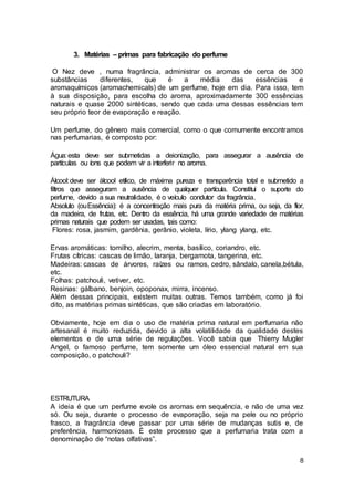 8
3. Matérias – primas para fabricação do perfume
O Nez deve , numa fragrância, administrar os aromas de cerca de 300
substâncias diferentes, que é a média das essências e
aromaquímicos (aromachemicals) de um perfume, hoje em dia. Para isso, tem
à sua disposição, para escolha do aroma, aproximadamente 300 essências
naturais e quase 2000 sintéticas, sendo que cada uma dessas essências tem
seu próprio teor de evaporação e reação.
Um perfume, do gênero mais comercial, como o que comumente encontramos
nas perfumarias, é composto por:
Água:esta deve ser submetidas a deionização, para assegurar a ausência de
partículas ou íons que podem vir a interferir no aroma.
Álcool:deve ser álcool etílico, de máxima pureza e transparência total e submetido a
filtros que asseguram a ausência de qualquer partícula. Constitui o suporte do
perfume, devido a sua neutralidade, é o veículo condutor da fragrância.
Absoluto (ouEssência): é a concentração mais pura da matéria prima, ou seja, da flor,
da madeira, de frutas, etc. Dentro da essência, há uma grande variedade de matérias
primas naturais que podem ser usadas, tais como:
Flores: rosa, jasmim, gardênia, gerânio, violeta, lírio, ylang ylang, etc.
Ervas aromáticas: tomilho, alecrim, menta, basílico, coriandro, etc.
Frutas cítricas: cascas de limão, laranja, bergamota, tangerina, etc.
Madeiras: cascas de árvores, raízes ou ramos, cedro, sândalo, canela,bétula,
etc.
Folhas: patchouli, vetiver, etc.
Resinas: gálbano, benjoin, opoponax, mirra, incenso.
Além dessas principais, existem muitas outras. Temos também, como já foi
dito, as matérias primas sintéticas, que são criadas em laboratório.
Obviamente, hoje em dia o uso de matéria prima natural em perfumaria não
artesanal é muito reduzida, devido a alta volatilidade da qualidade destes
elementos e de uma série de regulações. Você sabia que Thierry Mugler
Angel, o famoso perfume, tem somente um óleo essencial natural em sua
composição, o patchouli?
ESTRUTURA
A ideia é que um perfume evole os aromas em sequência, e não de uma vez
só. Ou seja, durante o processo de evaporação, seja na pele ou no próprio
frasco, a fragrância deve passar por uma série de mudanças sutis e, de
preferência, harmoniosas. É este processo que a perfumaria trata com a
denominação de “notas olfativas”.
 