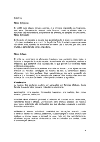 9
São três:
Notas de Cabeça
É volátil, dura alguns minutos apenas, é a primeira impressão da fragrância,
sua alma. Normalmente, aromas mais frescos, como os citricos, que por
natureza são mais voláteis, desprendem-se primeiro, no conjunto de um aroma.
Notas de Coração
É liberado em seguida e denota sua personalidade, é onde se encontram as
principais essências, é o corpo da fragrância. Este é o cheiro que as pessoas
vão sentir mais, quando se aproximam de quem usa o perfume, por isso, para
muitos, é considerado o mais importante.
Notas de fundo
É onde se encontram os elementos fixadores, que conferem peso, calor, e
indicam o tempo de duração na pele. Normalmente são especiarias, resinas e
madeiras que conferem esta capacidade, e que podem ser sentidos neste
estágio da evaporação.
A impressão olfativa é independente em cada ser humano, mas alguns aromas
evocam as mesmas sensações na maioria de nós. A combinação destes
elementos num bom perfume deve caracterizar-se por uma sensação de
unidade ( a harmonia), e a evolução da “queima” dos aromas das notas de
cabeça, de coração e de fundo, uma experiência linear e agradável.
Classificação
A maioria dos perfumes podem ser agrupados em famílias olfativas. Cada
família é característica por uma nota olfativa dominante.
Amadeirados: com acordes dominantes baseados em madeira, tais como
sândalo, pau rosa, cedro, etc.
Aldeídicos: notas sintéticas picantes. Costumam ter nuances muito penetrantes,
valorizando florais e cítricos. Desvanecem para aromas talcados na maioria
das vezes, entretanto são conhecidos por sua abertura esfuziante e química,
bastante característica.
Almiscarados: aromas animálicos baseados em secreções animais, como
o almíscar natural ou sintético, castoreum, civet,ambergris e outros aromas que
realçam o aroma morno e sensual da pele. Hoje em dia majoritariamente
sintéticos. Alguns aromas almiscarados são encontrados em plantas, como
o ambrette por exemplo.
 