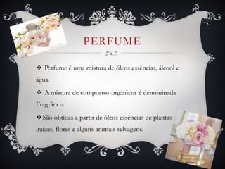 PERFUME
 Perfume é uma mistura de óleos essências, álcool e
água.
 A mistura de compostos orgânicos é denominada
Fragrância.
São obtidas a partir de óleos essências de plantas
,raizes, flores e alguns animais selvagens.
 