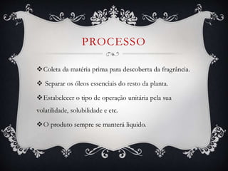 PROCESSO
Coleta da matéria prima para descoberta da fragrância.
 Separar os óleos essenciais do resto da planta.
Estabelecer o tipo de operação unitária pela sua
volatilidade, solubilidade e etc.
O produto sempre se manterá liquido.
 