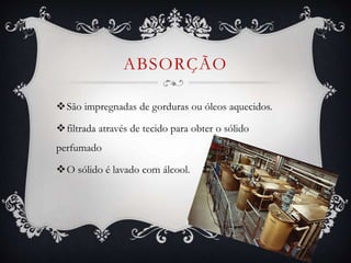ABSORÇÃO
São impregnadas de gorduras ou óleos aquecidos.
filtrada através de tecido para obter o sólido
perfumado
O sólido é lavado com álcool.
 