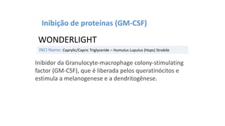 INCI Name: Caprylic/Capric Triglyceride – Humulus Lupulus (Hops) Strobile
WONDERLIGHT
Inibição de proteínas (GM-CSF)
Inibidor da Granulocyte-macrophage colony-stimulating
factor (GM-CSF), que é liberada pelos queratinócitos e
estimula a melanogenese e a dendritogênese.
 