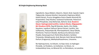 Ingredients: Aqua (Water), Glycerin, Stearic Acid, Caprylic Capric
Triglyceride, Cetearyl Alcohol, Hamamelis Virginiana (Witch
Hazel) Extract, Prunus Amygdalus Dulcis (Sweet Almond) Oil,
Propanediol, Cetyl Alcohol, Isostearyl Isostearate, Potassium
Cetyl Phosphate, Cetyl Behenate, Behenic Acid, Butylene
Glycol, Hydrogenated Lecithin, Sodium Oleate, Oligopeptide-
68, Disodium EDTA, Peg-40 Stearate, Kaolin, Zinc Oxide,
Squalane, Lepidium Sativum Sprout Extract, Lecithin, Soy
Isoflavones, Polysorbate 80, Phenoxyethanol, Decyl Oleate,
Panthenol, Titanium Dioxide, Bambusa Arundinacea Stem
Powder, Butyrospermum Parkii (Shea Butter), Sorbitan
Tristearate, Dehydroacetic Acid, Benzoic Acid, Benzyl Alcohol,
Parfum (Fragrance), Methylisothiazolinone, Limonene.
No Hydroquinone, no Arbutin, no Kojic Acid, no Hydrogen
Peroxide, no Parabens, no Carbomer, no Silicon, no
Imidazolidinyl Urea, no Mineral Oil, no Petrolatum, no Lanoline.
BE Bright Brightening Relaxing Mask
 