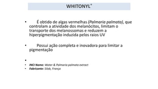 • É obtido de algas vermelhas (Palmaria palmata), que
controlam a atividade dos melanócitos, limitam o
transporte dos melanossomas e reduzem a
hiperpigmentação induzida pelos raios UV
• Possui ação completa e inovadora para limitar a
pigmentação
•
• INCI Name: Water & Palmaria palmata extract
• Fabricante: Silab, França
WHITONYL®
 