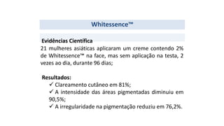 Whitessence™
21 mulheres asiáticas aplicaram um creme contendo 2%
de Whitessence™ na face, mas sem aplicação na testa, 2
vezes ao dia, durante 96 dias;
Resultados:
 Clareamento cutâneo em 81%;
 A intensidade das áreas pigmentadas diminuiu em
90,5%;
 A irregularidade na pigmentação reduziu em 76,2%.
Evidências Científica
 