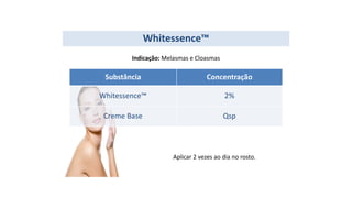 Substância Concentração
Whitessence™ 2%
Creme Base Qsp
Whitessence™
Indicação: Melasmas e Cloasmas
Aplicar 2 vezes ao dia no rosto.
 