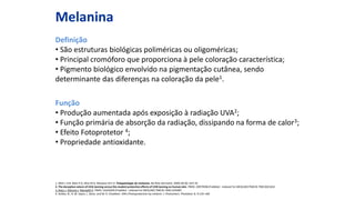 Melanina
Definição
• São estruturas biológicas poliméricas ou oligoméricas;
• Principal cromóforo que proporciona à pele coloração característica;
• Pigmento biológico envolvido na pigmentação cutânea, sendo
determinante das diferenças na coloração da pele1.
Função
• Produção aumentada após exposição à radiação UVA2;
• Função primária de absorção da radiação, dissipando na forma de calor3;
• Efeito Fotoprotetor 4;
• Propriedade antioxidante.
1. Miot L D B, Miot H A, Silva M G, Marques M E A. Fisiopatologia do melasma. Na Brás Dermatol. 2009, 84 (6): 623-35.
2. The deceptive nature of UVA tanning versus the modest protective effects of UVB tanning on human skin. PMID: 20979596 [PubMed - indexed for MEDLINE] PMCID: PMC3021652
3. Riesz J, Gilmore J, Meredith P. PMID: 16565050 [PubMed - indexed for MEDLINE] PMCID: PMC1459487
4. Kollias, N., R. M. Sayre, L. Zeise, and M. R. Chedekel. 1991.Photoprotection by melanin. J. Photochem. Photobiol. B. 9:135–160
 