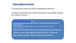 Hiperpigmentação
• Causada pelo aumento da síntese e deposição da melanina;
• Estudos comprovaram que manchas influenciam na percepção da idade
de mulheres e homens;
J Eur Acad Dermatol Venereol. 2012.
Colour homogeneity and visual perception of age, health and attractiveness of
male facial skin.
Department of Sociobiology/Anthropology, University of Göettingen, Göttingen, Germany.
bernhard.fink@ieee.org
Conclusions: Male skin colour homogeneity, driven by
melanin and haemoglobin distribution, influences
perception of age, health and attractiveness.
 
