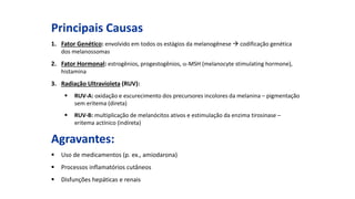 Principais Causas
1. Fator Genético: envolvido em todos os estágios da melanogênese  codificação genética
dos melanossomas
2. Fator Hormonal: estrogênios, progestogênios, -MSH (melanocyte stimulating hormone),
histamina
3. Radiação Ultravioleta (RUV):
 RUV-A: oxidação e escurecimento dos precursores incolores da melanina – pigmentação
sem eritema (direta)
 RUV-B: multiplicação de melanócitos ativos e estimulação da enzima tirosinase –
eritema actínico (indireta)
Agravantes:
 Uso de medicamentos (p. ex., amiodarona)
 Processos inflamatórios cutâneos
 Disfunções hepáticas e renais
 