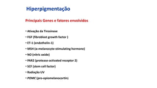 Hiperpigmentação
Principais Genes e fatores envolvidos
• Ativação da Tirosinase
• FGF (fibroblast growth factor )
• ET-1 (endothelin-1)
• MSH (α-melanocyte-stimulating hormone)
• NO (nitric oxide)
• PAR2 (protease-activated receptor 2)
• SCF (stem cell factor)
• Radiação UV
• POMC (pro-opiomelanocortin)
 