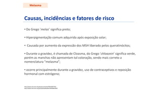 Causas, incidências e fatores de risco
• Do Grego ‘melas’ significa preto;
• Hiperpigmentação comum adquirida após exposição solar;
• Causada por aumento da expressão dos MSH liberado pelos queratinócitos;
• Durante a gravidez, é chamada de Cloasma, do Grego ‘chloazein’ significa verde,
porém as manchas não apresentam tal coloração, sendo mais correto a
nomenclatura “melasma”;
• ocorre principalmente durante a gravidez, uso de contraceptivos e reposição
hormonal com estrógeno;
http://www.ncbi.nlm.nih.gov/pmc/articles/PMC2807702/
http://www.ncbi.nlm.nih.gov/pubmedhealth/PMH0001839/
Melasma
 
