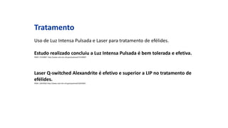 Tratamento
Uso de Luz Intensa Pulsada e Laser para tratamento de efélides.
Estudo realizado concluiu a Luz Intensa Pulsada é bem tolerada e efetiva.
PMID: 15140067 http://www.ncbi.nlm.nih.gov/pubmed/15140067
Laser Q-switched Alexandrite é efetivo e superior a LIP no tratamento de
efélides.
PMID: 16635661http://www.ncbi.nlm.nih.gov/pubmed/16635661
 